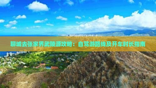 聊城去张家界武陵源攻略：自驾游路线及开车时长指南