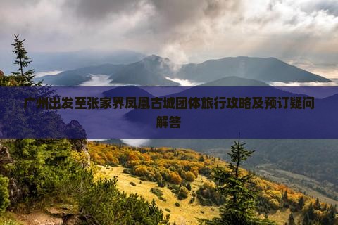 广州出发至张家界凤凰古城团体旅行攻略及预订疑问解答