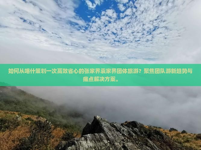 如何从喀什策划一次高效省心的张家界袁家界团体旅游？聚焦团队游新趋势与痛点解决方案。