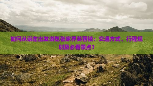 如何从崇左出发游览张家界芙蓉镇：交通方式、行程规划及必看景点？