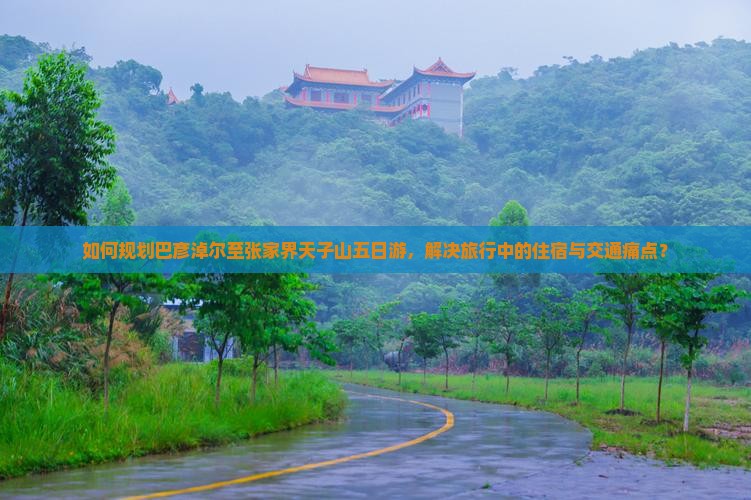 如何规划巴彦淖尔至张家界天子山五日游，解决旅行中的住宿与交通痛点？