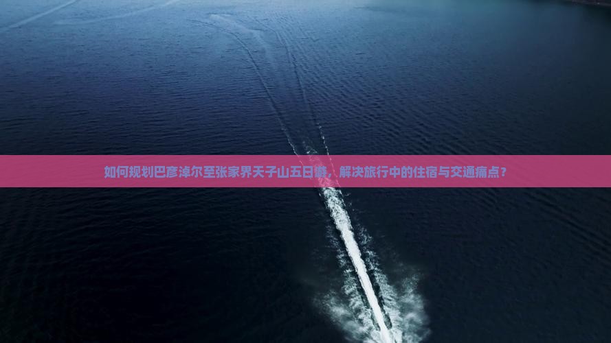如何规划巴彦淖尔至张家界天子山五日游，解决旅行中的住宿与交通痛点？