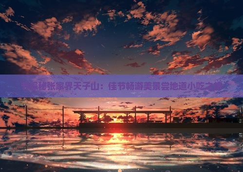 节探秘张家界天子山：佳节畅游美景尝地道小吃之旅