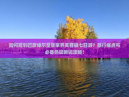 如何规划巴彦倬尔至张家界芙蓉镇七日游？旅行痛点与必备热词新词攻略！