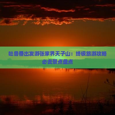 吐鲁番出发游张家界天子山：终极旅游攻略必去景点盘点