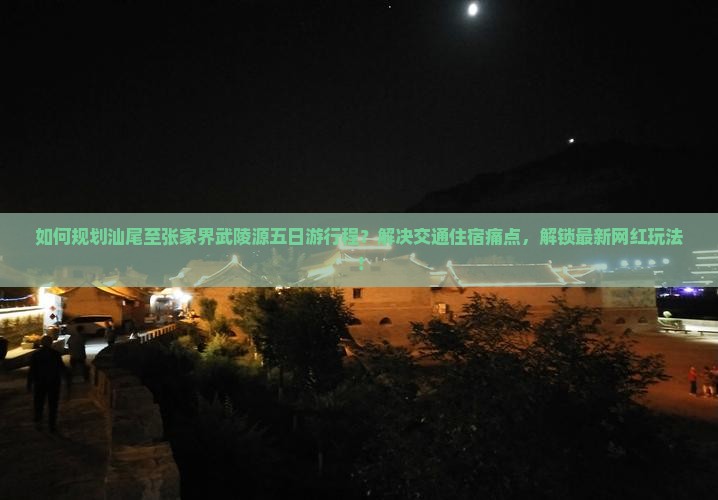 如何规划汕尾至张家界武陵源五日游行程？解决交通住宿痛点，解锁最新网红玩法！