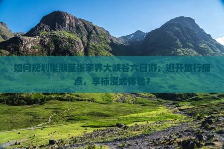 如何规划巢湖至张家界大峡谷六日游，避开旅行痛点，享柿浸式体验？
