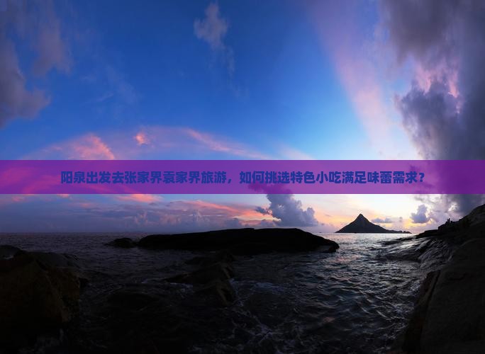 阳泉出发去张家界袁家界旅游，如何挑选特色小吃满足味蕾需求？