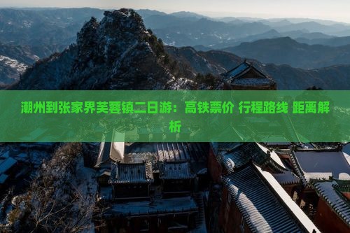 潮州到张家界芙蓉镇二日游：高铁票价+行程路线+距离解析