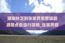 湖南林芝到张家界芙蓉镇旅游景点自由行攻略_张家界旅行社推荐
