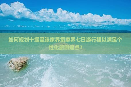 如何规划十堰至张家界袁家界七日游行程以满足个性化旅游痛点？