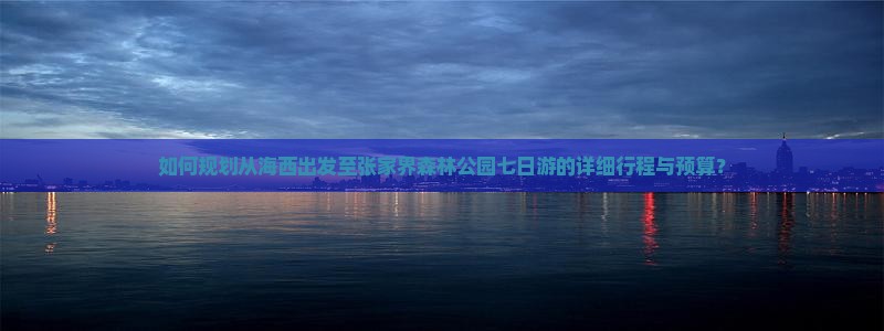 如何规划从海西出发至张家界森林公园七日游的详细行程与预算？