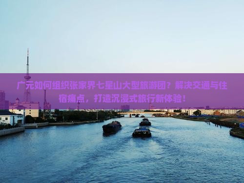 广元如何组织张家界七星山大型旅游团？解决交通与住宿痛点，打造沉浸式旅行新体验！