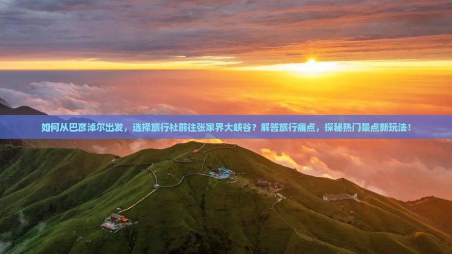 如何从巴彦淖尔出发，选择旅行社前往张家界大峡谷？解答旅行痛点，探秘热门景点新玩法！