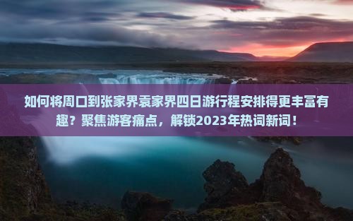 如何将周口到张家界袁家界四日游行程安排得更丰富有趣？聚焦游客痛点，解锁2023年热词新词！