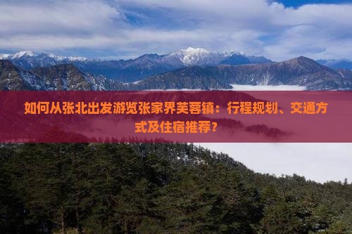 如何从张北出发游览张家界芙蓉镇：行程规划、交通方式及住宿推荐？