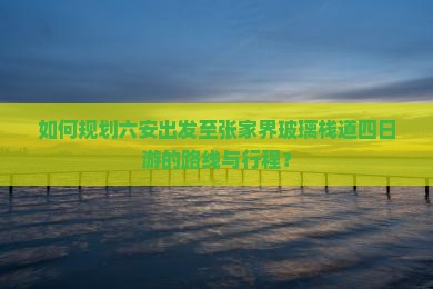 如何规划六安出发至张家界玻璃栈道四日游的路线与行程？