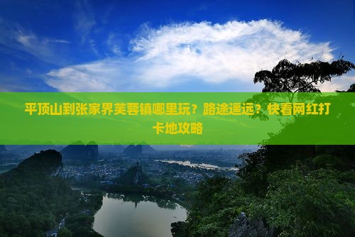 平顶山到张家界芙蓉镇哪里玩？路途遥远？快看网红打卡地攻略