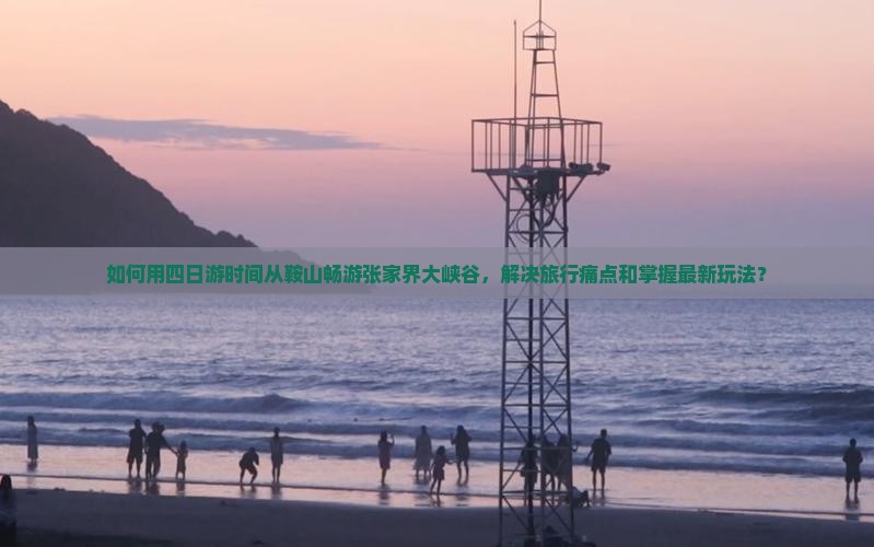 如何用四日游时间从鞍山畅游张家界大峡谷，解决旅行痛点和掌握最新玩法？
