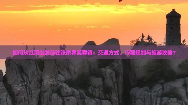 如何从红河出发前往张家界芙蓉镇：交通方式、行程规划与旅游攻略？