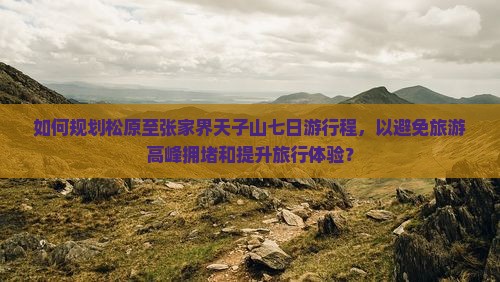 如何规划松原至张家界天子山七日游行程，以避免旅游高峰拥堵和提升旅行体验？