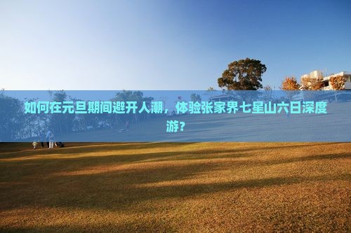 如何在元旦期间避开人潮，体验张家界七星山六日深度游？