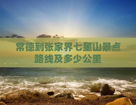 常德到张家界七星山景点路线及多少公里