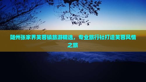 随州张家界芙蓉镇旅游精选，专业旅行社打造芙蓉风情之旅