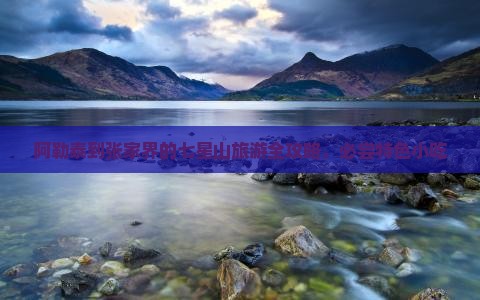 阿勒泰到张家界的七星山旅游全攻略，必尝特色小吃