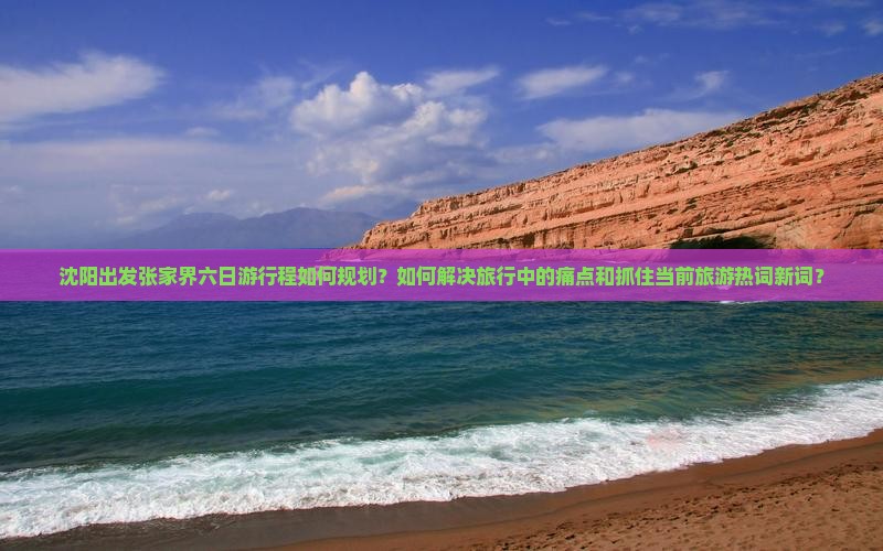 沈阳出发张家界六日游行程如何规划？如何解决旅行中的痛点和抓住当前旅游热词新词？