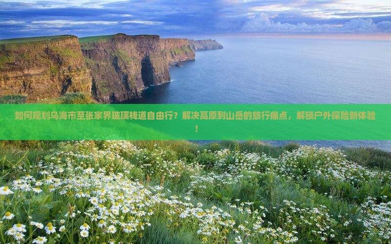 如何规划乌海市至张家界玻璃栈道自由行？解决高原到山岳的旅行痛点，解锁户外探险新体验！