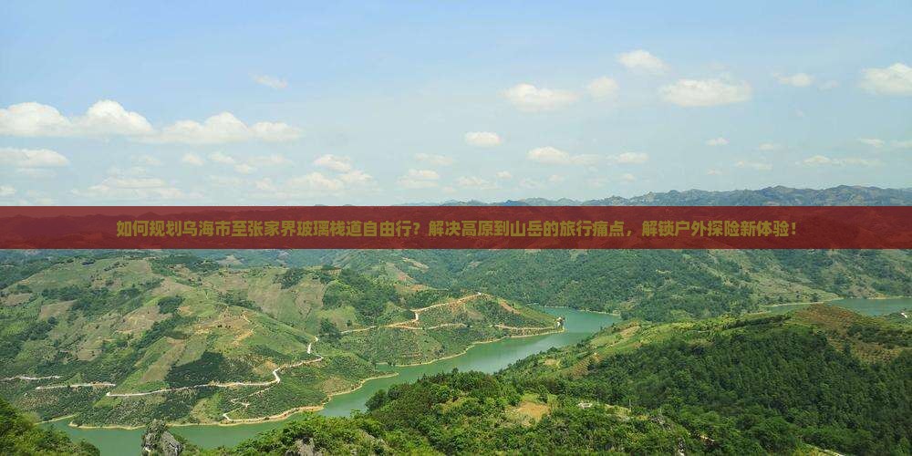 如何规划乌海市至张家界玻璃栈道自由行？解决高原到山岳的旅行痛点，解锁户外探险新体验！