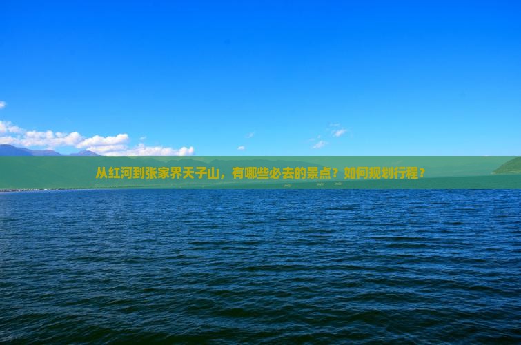 从红河到张家界天子山，有哪些必去的景点？如何规划行程？
