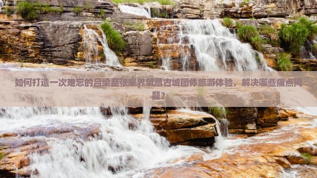 如何打造一次难忘的吕梁至张家界凤凰古城团体旅游体验，解决哪些痛点问题？