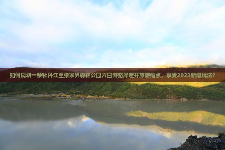 如何规划一条牡丹江至张家界森林公园六日游路犀避开旅游痛点，享受2023新潮玩法？