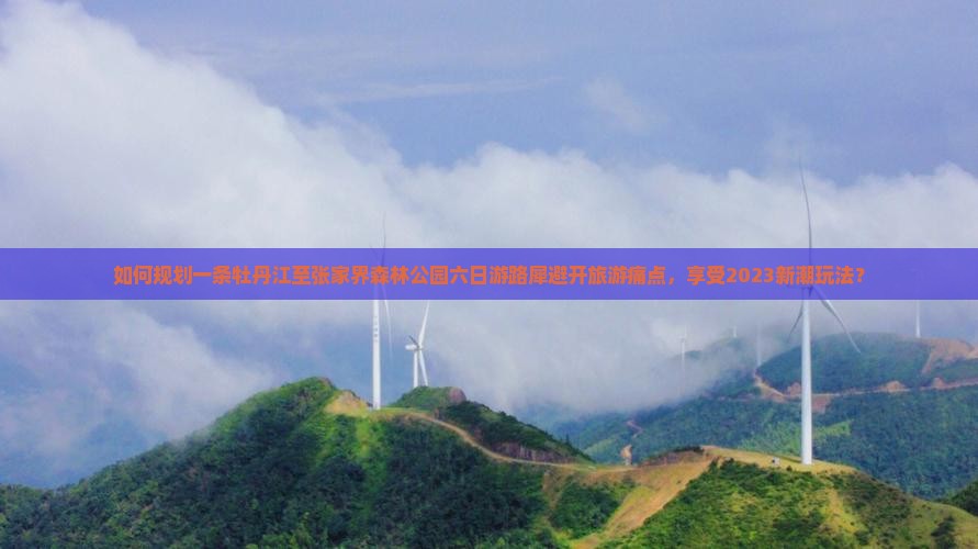 如何规划一条牡丹江至张家界森林公园六日游路犀避开旅游痛点，享受2023新潮玩法？