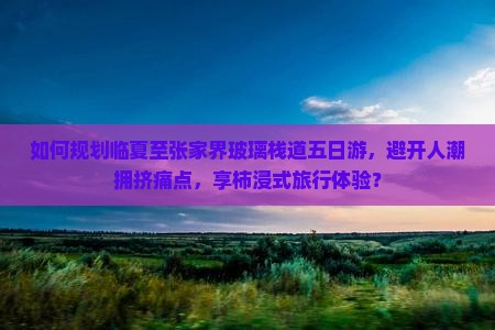 如何规划临夏至张家界玻璃栈道五日游，避开人潮拥挤痛点，享柿浸式旅行体验？