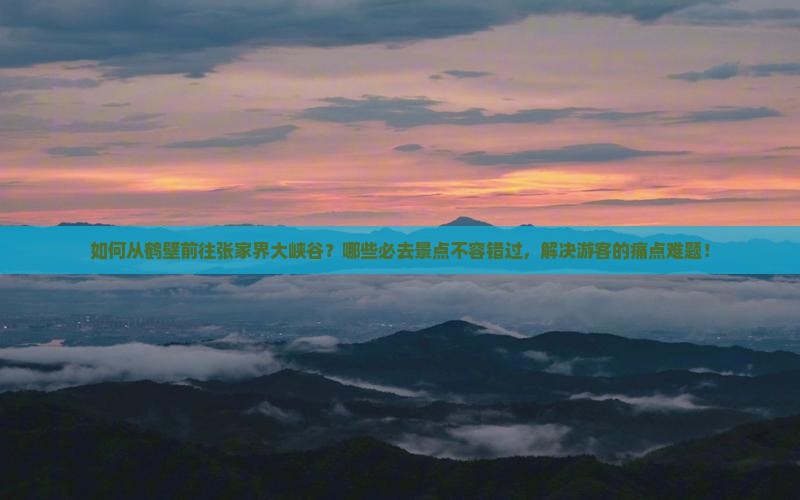 如何从鹤壁前往张家界大峡谷？哪些必去景点不容错过，解决游客的痛点难题！