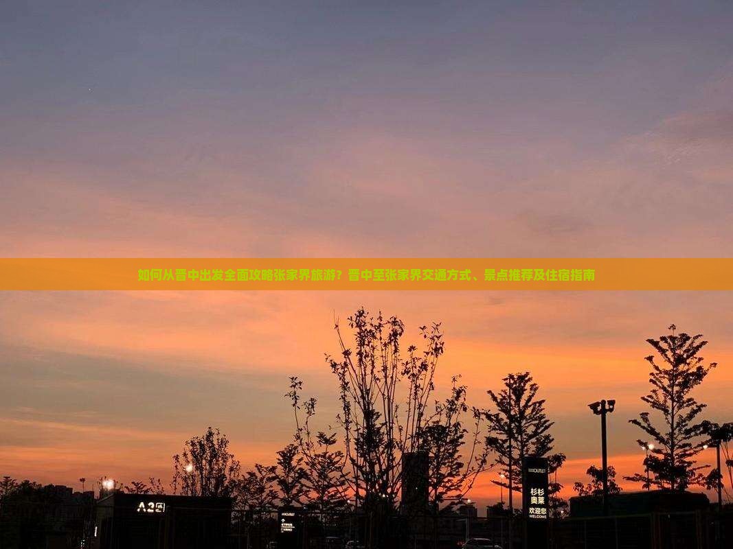 如何从晋中出发全面攻略张家界旅游？晋中至张家界交通方式、景点推荐及住宿指南
