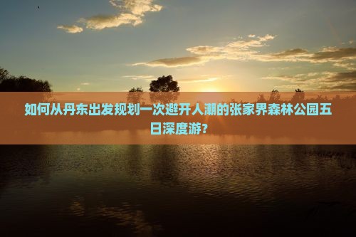 如何从丹东出发规划一次避开人潮的张家界森林公园五日深度游？