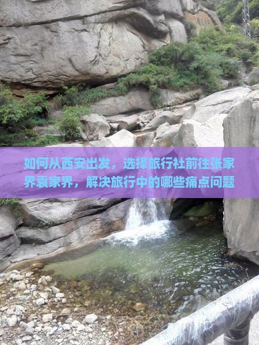 如何从西安出发，选择旅行社前往张家界袁家界，解决旅行中的哪些痛点问题？