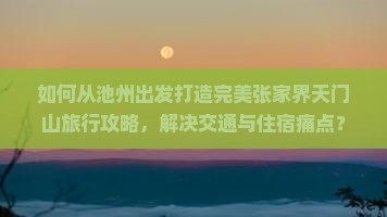 如何从池州出发打造完美张家界天门山旅行攻略，解决交通与住宿痛点？