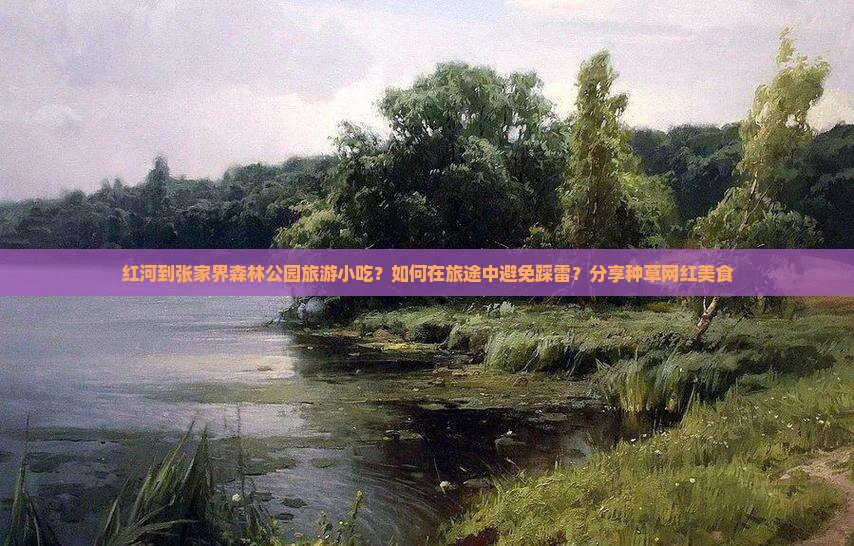 红河到张家界森林公园旅游小吃？如何在旅途中避免踩雷？分享种草网红美食