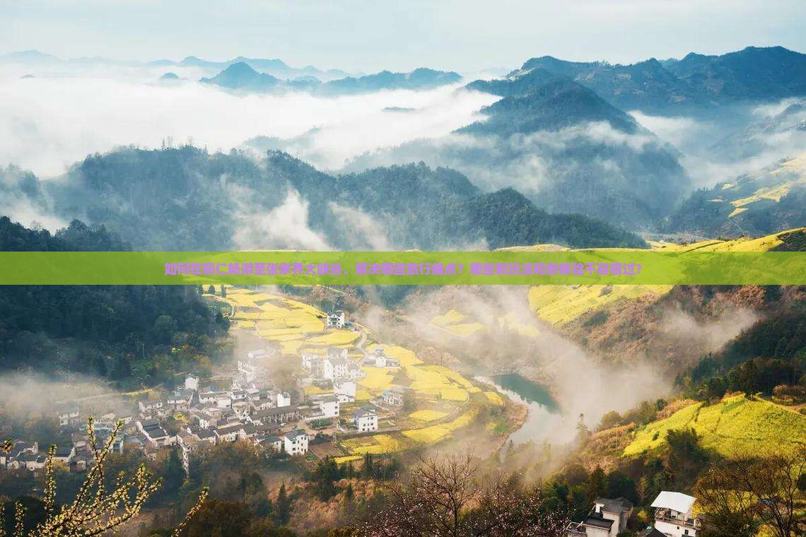 如何在铜仁畅游至张家界大峡谷，解决哪些旅行痛点？哪些新玩法和新体验不容错过？