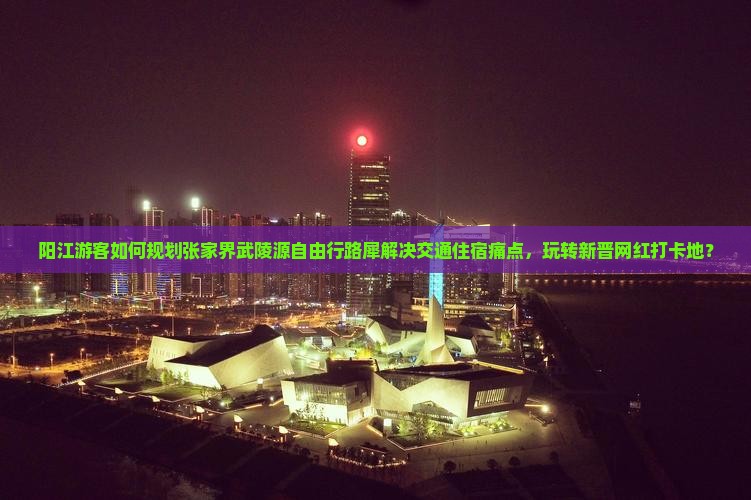 阳江游客如何规划张家界武陵源自由行路犀解决交通住宿痛点，玩转新晋网红打卡地？