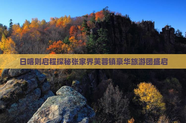 日喀则启程探秘张家界芙蓉镇豪华旅游团盛启