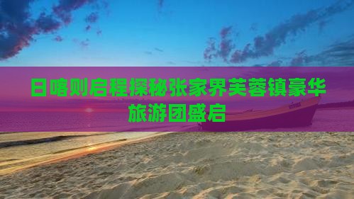 日喀则启程探秘张家界芙蓉镇豪华旅游团盛启