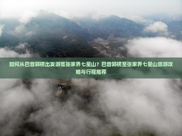 如何从巴音郭楞出发游览张家界七星山？巴音郭楞至张家界七星山旅游攻略与行程推荐
