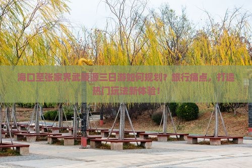 海口至张家界武陵源三日游如何规划？旅行痛点，打造热门玩法新体验！