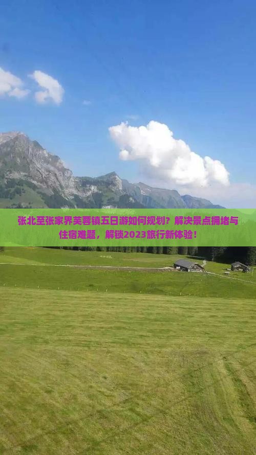张北至张家界芙蓉镇五日游如何规划？解决景点拥堵与住宿难题，解锁2023旅行新体验！